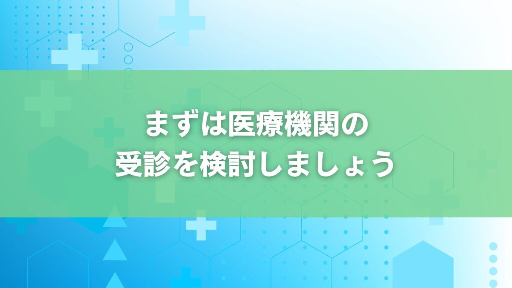 まずは医療機関の 受診を検討しましょう